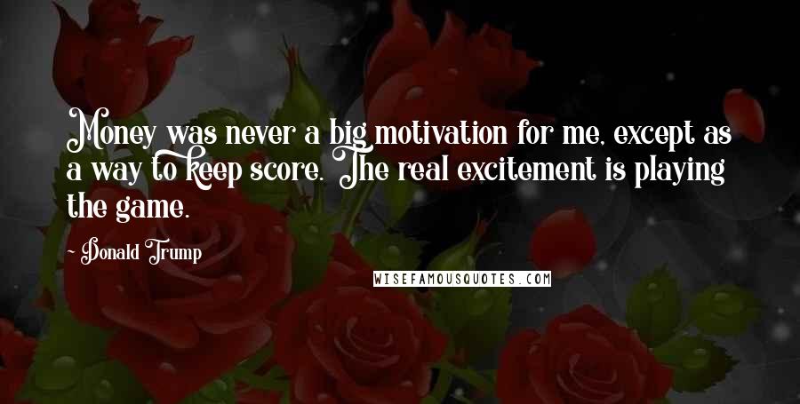 Donald Trump Quotes: Money was never a big motivation for me, except as a way to keep score. The real excitement is playing the game.