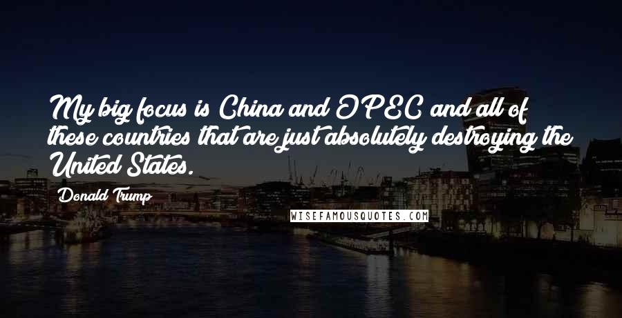 Donald Trump Quotes: My big focus is China and OPEC and all of these countries that are just absolutely destroying the United States.