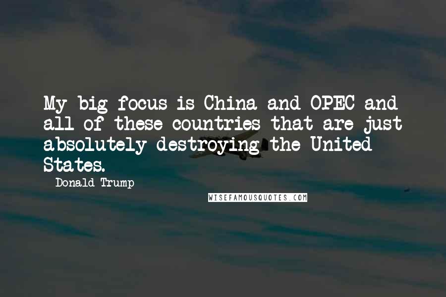 Donald Trump Quotes: My big focus is China and OPEC and all of these countries that are just absolutely destroying the United States.