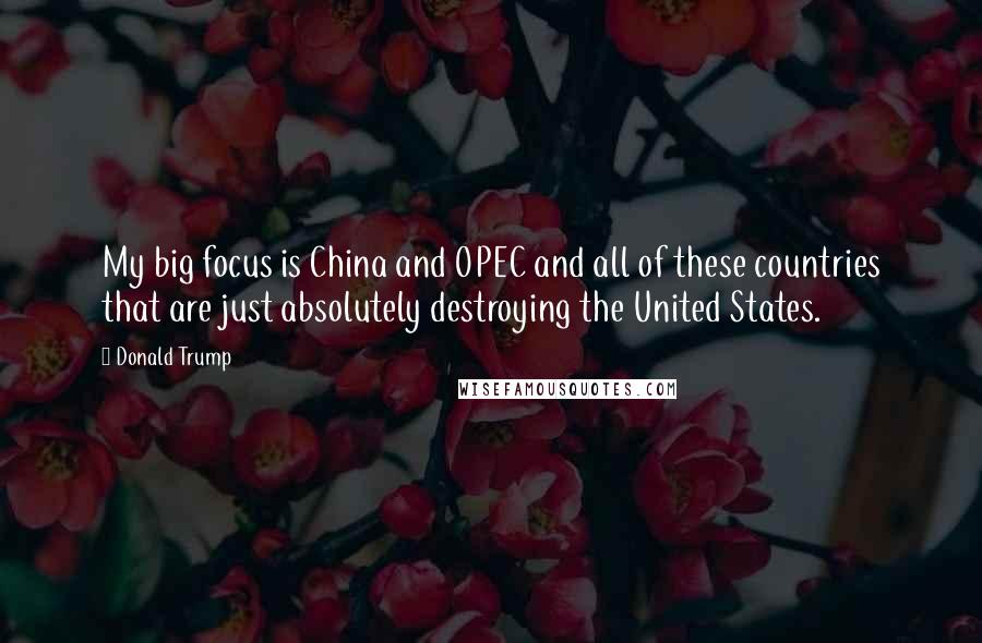 Donald Trump Quotes: My big focus is China and OPEC and all of these countries that are just absolutely destroying the United States.
