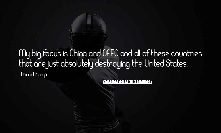 Donald Trump Quotes: My big focus is China and OPEC and all of these countries that are just absolutely destroying the United States.