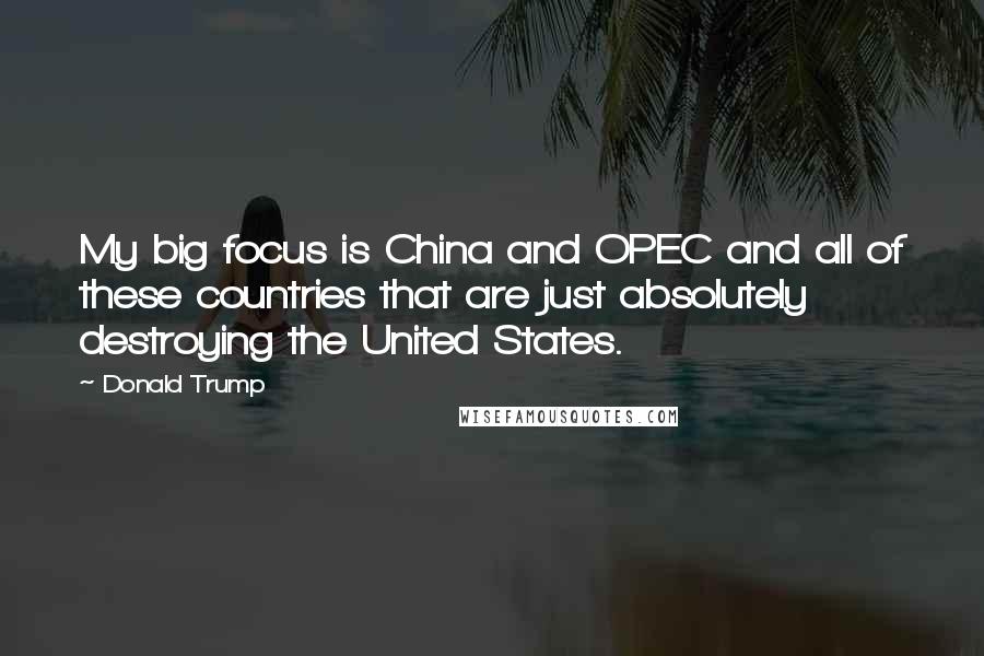 Donald Trump Quotes: My big focus is China and OPEC and all of these countries that are just absolutely destroying the United States.