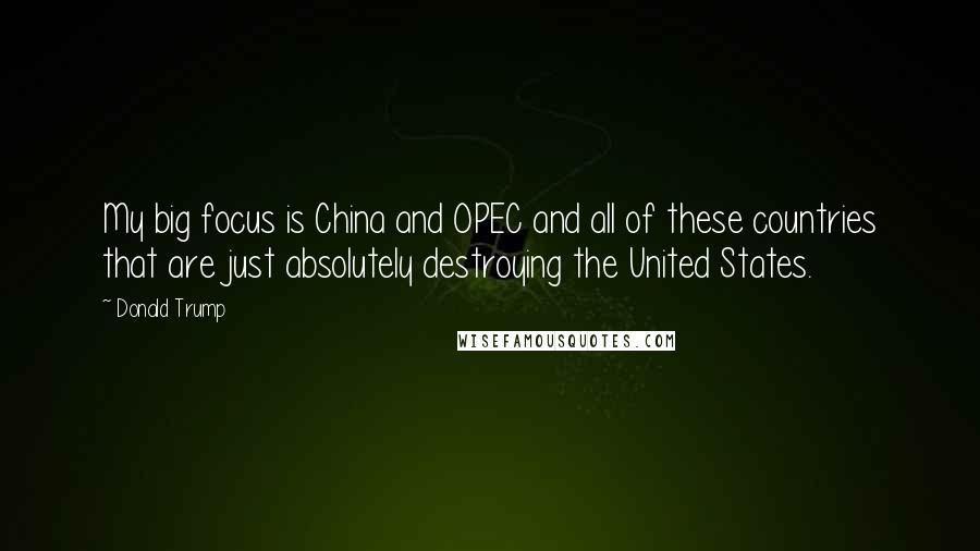 Donald Trump Quotes: My big focus is China and OPEC and all of these countries that are just absolutely destroying the United States.
