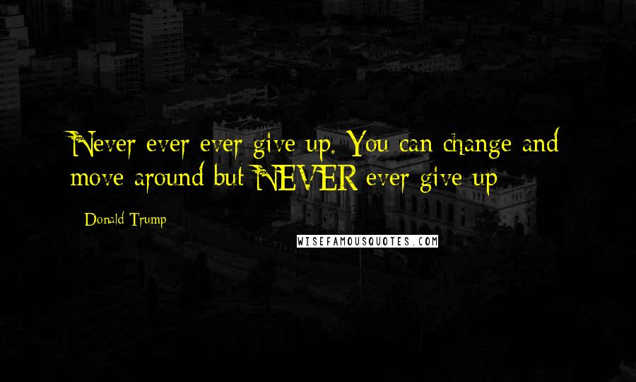 Donald Trump Quotes: Never ever ever give up. You can change and move around but NEVER ever give up