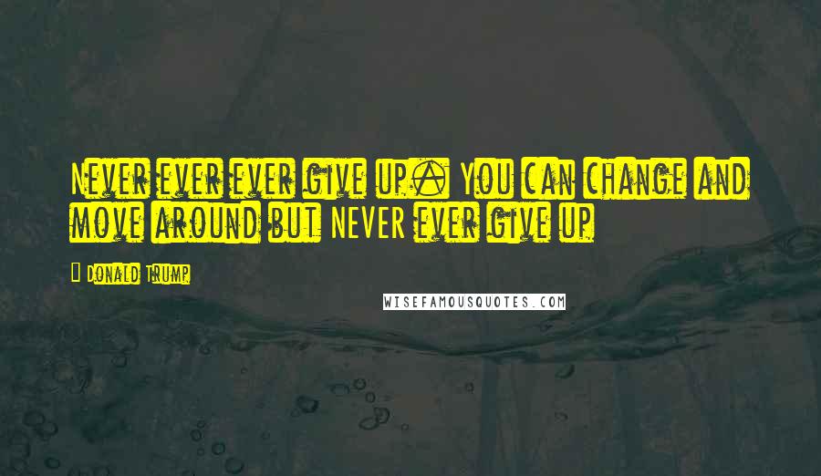 Donald Trump Quotes: Never ever ever give up. You can change and move around but NEVER ever give up