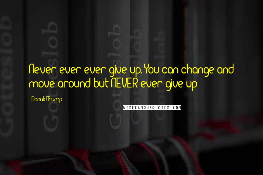 Donald Trump Quotes: Never ever ever give up. You can change and move around but NEVER ever give up