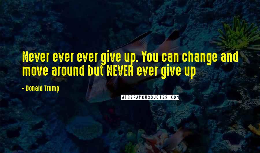 Donald Trump Quotes: Never ever ever give up. You can change and move around but NEVER ever give up