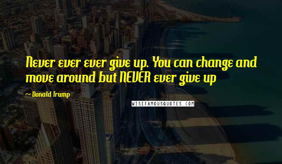 Donald Trump Quotes: Never ever ever give up. You can change and move around but NEVER ever give up