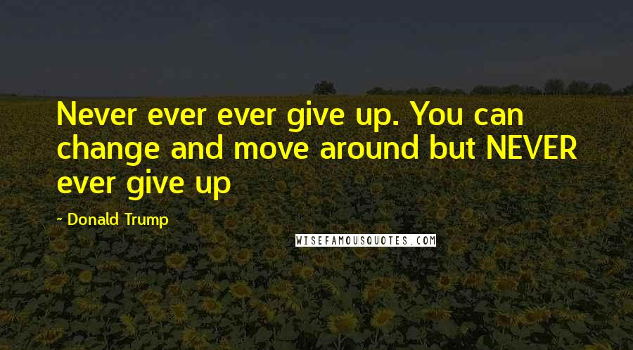 Donald Trump Quotes: Never ever ever give up. You can change and move around but NEVER ever give up