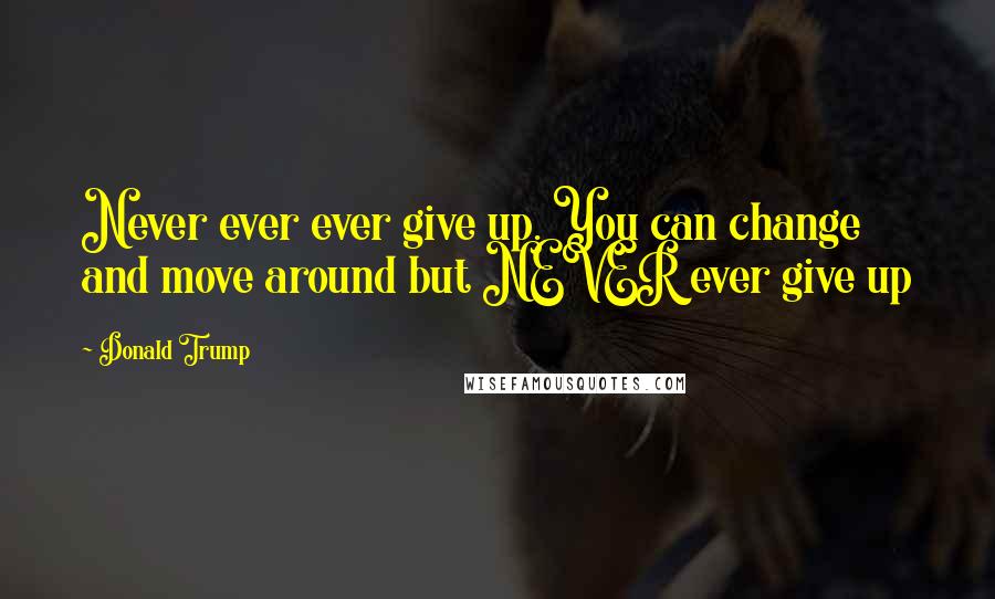 Donald Trump Quotes: Never ever ever give up. You can change and move around but NEVER ever give up