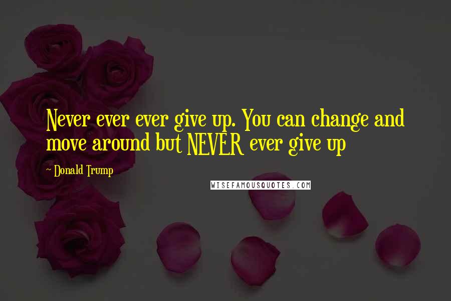 Donald Trump Quotes: Never ever ever give up. You can change and move around but NEVER ever give up