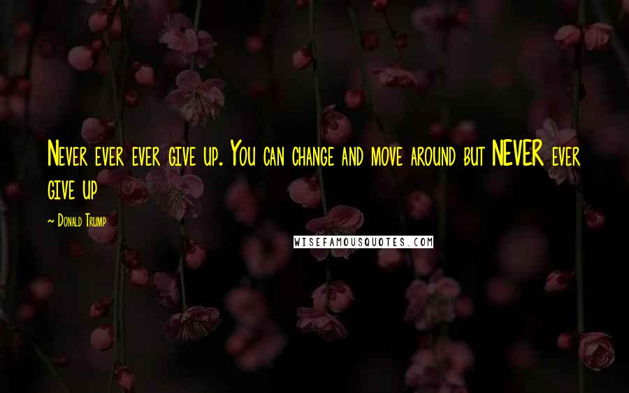 Donald Trump Quotes: Never ever ever give up. You can change and move around but NEVER ever give up
