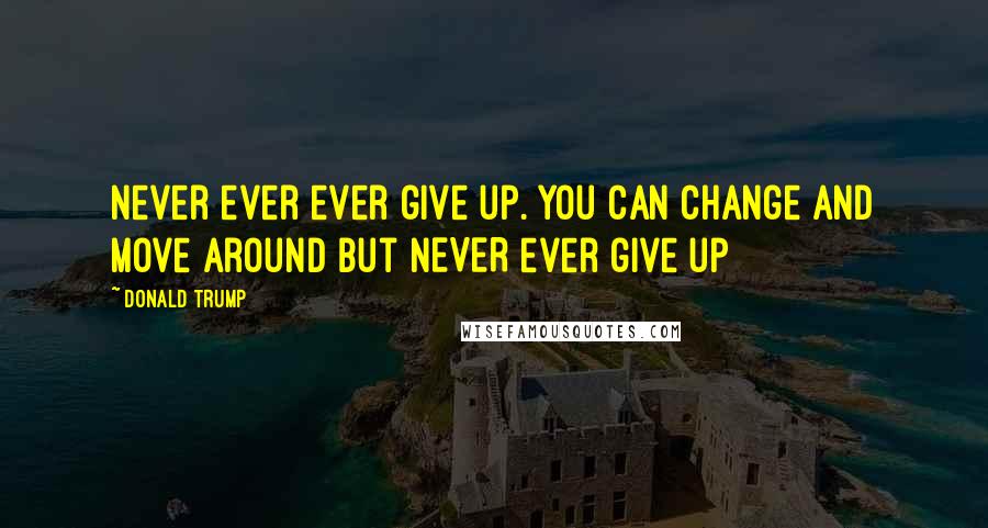 Donald Trump Quotes: Never ever ever give up. You can change and move around but NEVER ever give up