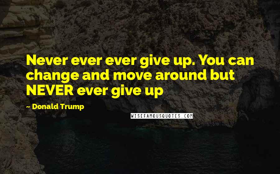 Donald Trump Quotes: Never ever ever give up. You can change and move around but NEVER ever give up