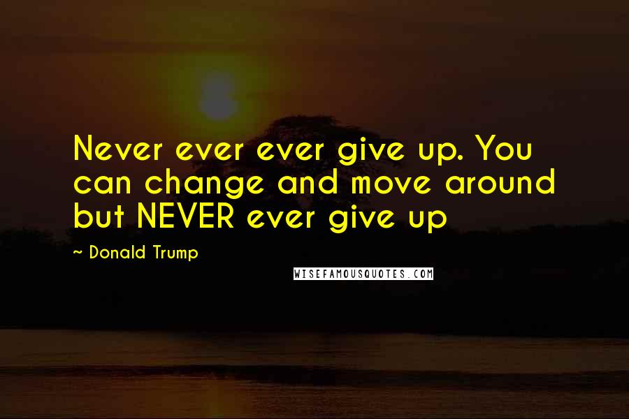 Donald Trump Quotes: Never ever ever give up. You can change and move around but NEVER ever give up