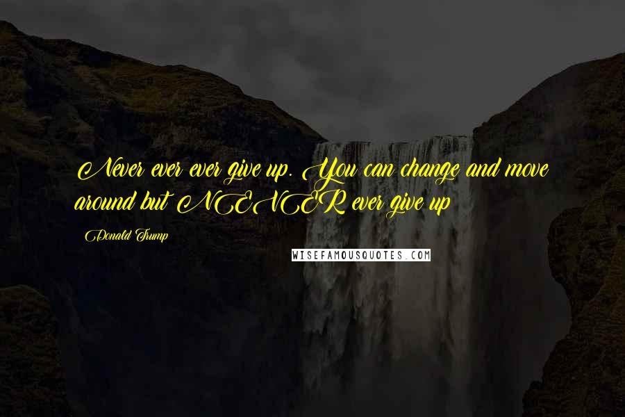 Donald Trump Quotes: Never ever ever give up. You can change and move around but NEVER ever give up