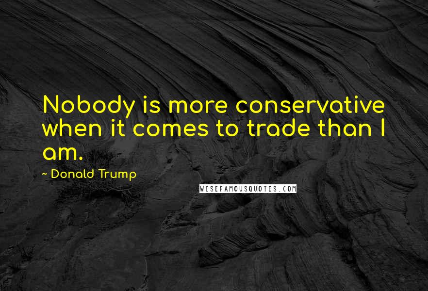 Donald Trump Quotes: Nobody is more conservative when it comes to trade than I am.