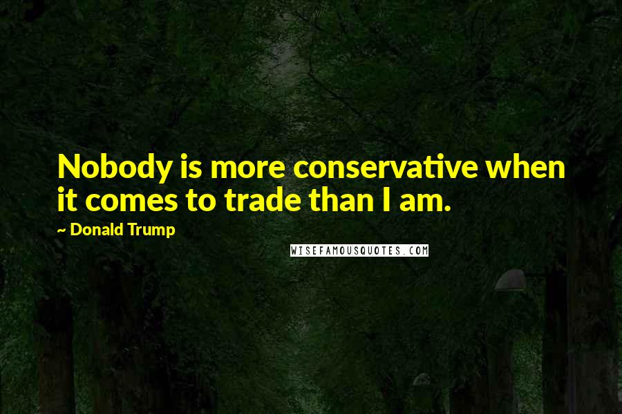 Donald Trump Quotes: Nobody is more conservative when it comes to trade than I am.