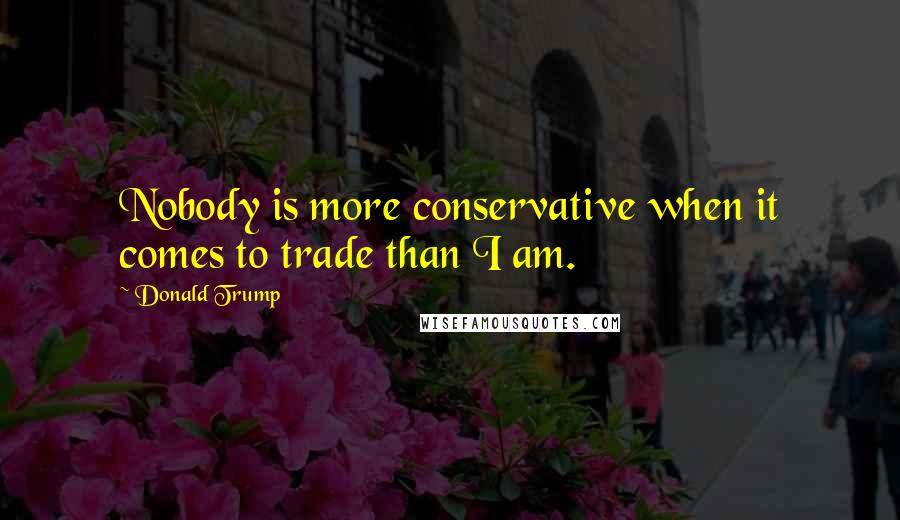 Donald Trump Quotes: Nobody is more conservative when it comes to trade than I am.