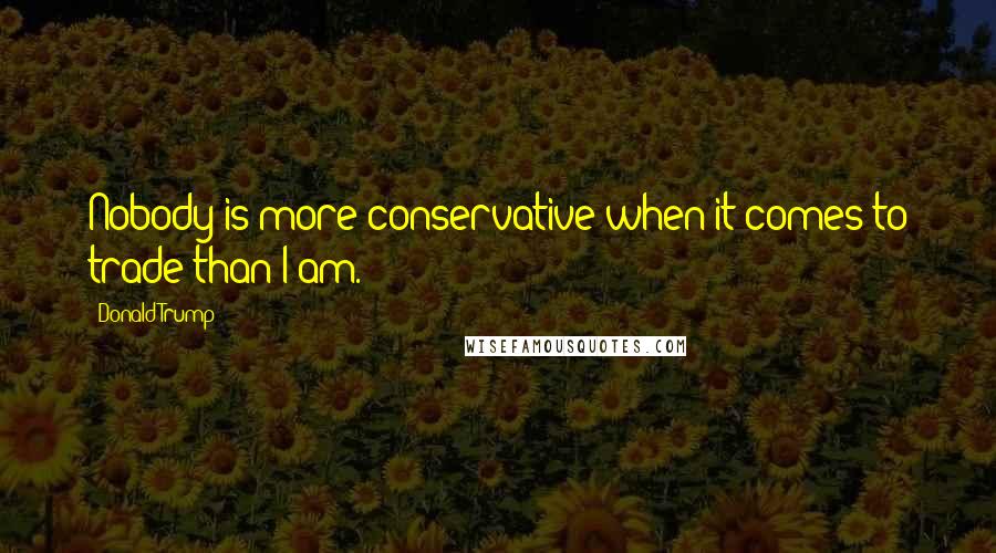 Donald Trump Quotes: Nobody is more conservative when it comes to trade than I am.