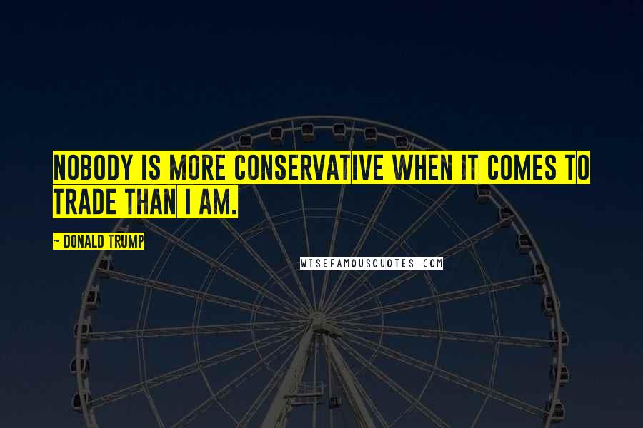 Donald Trump Quotes: Nobody is more conservative when it comes to trade than I am.