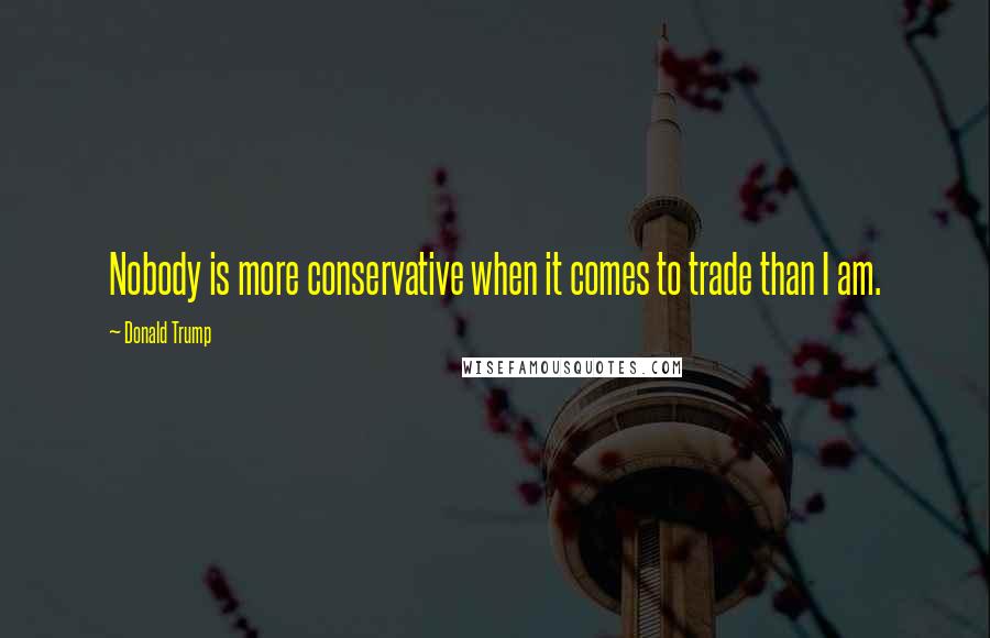 Donald Trump Quotes: Nobody is more conservative when it comes to trade than I am.