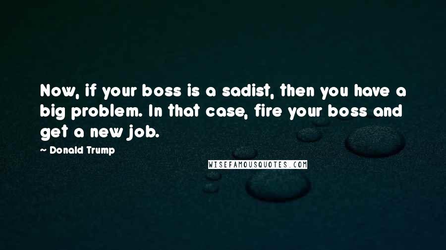 Donald Trump Quotes: Now, if your boss is a sadist, then you have a big problem. In that case, fire your boss and get a new job.
