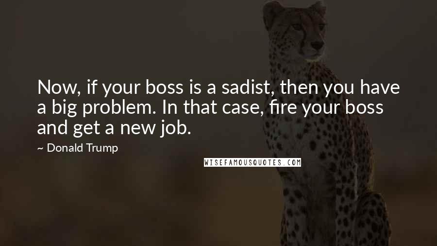 Donald Trump Quotes: Now, if your boss is a sadist, then you have a big problem. In that case, fire your boss and get a new job.