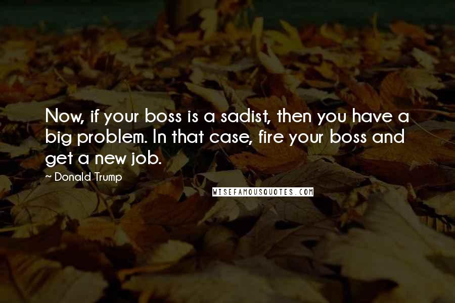 Donald Trump Quotes: Now, if your boss is a sadist, then you have a big problem. In that case, fire your boss and get a new job.