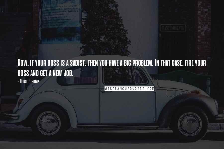 Donald Trump Quotes: Now, if your boss is a sadist, then you have a big problem. In that case, fire your boss and get a new job.