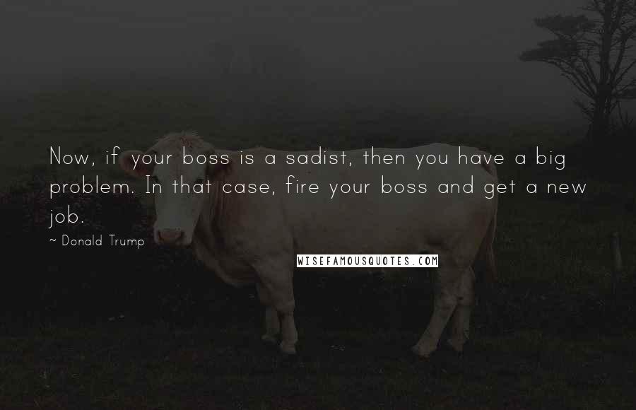 Donald Trump Quotes: Now, if your boss is a sadist, then you have a big problem. In that case, fire your boss and get a new job.