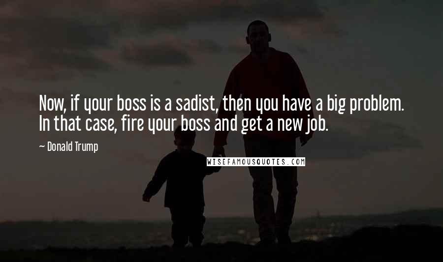 Donald Trump Quotes: Now, if your boss is a sadist, then you have a big problem. In that case, fire your boss and get a new job.