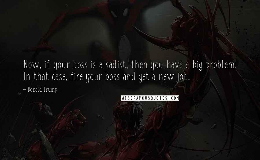 Donald Trump Quotes: Now, if your boss is a sadist, then you have a big problem. In that case, fire your boss and get a new job.