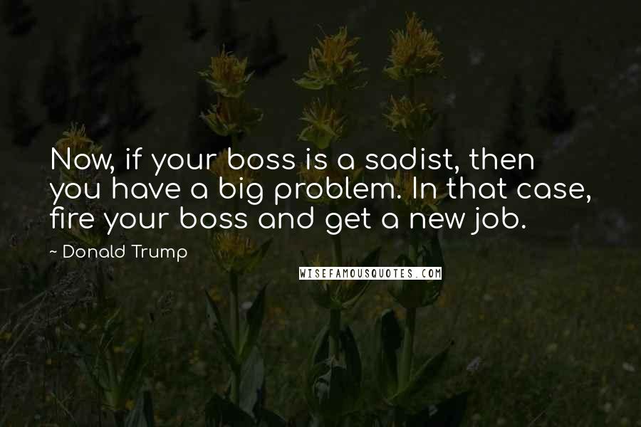 Donald Trump Quotes: Now, if your boss is a sadist, then you have a big problem. In that case, fire your boss and get a new job.
