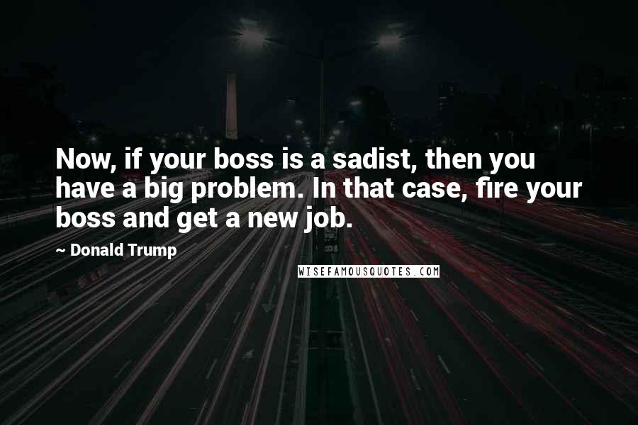 Donald Trump Quotes: Now, if your boss is a sadist, then you have a big problem. In that case, fire your boss and get a new job.