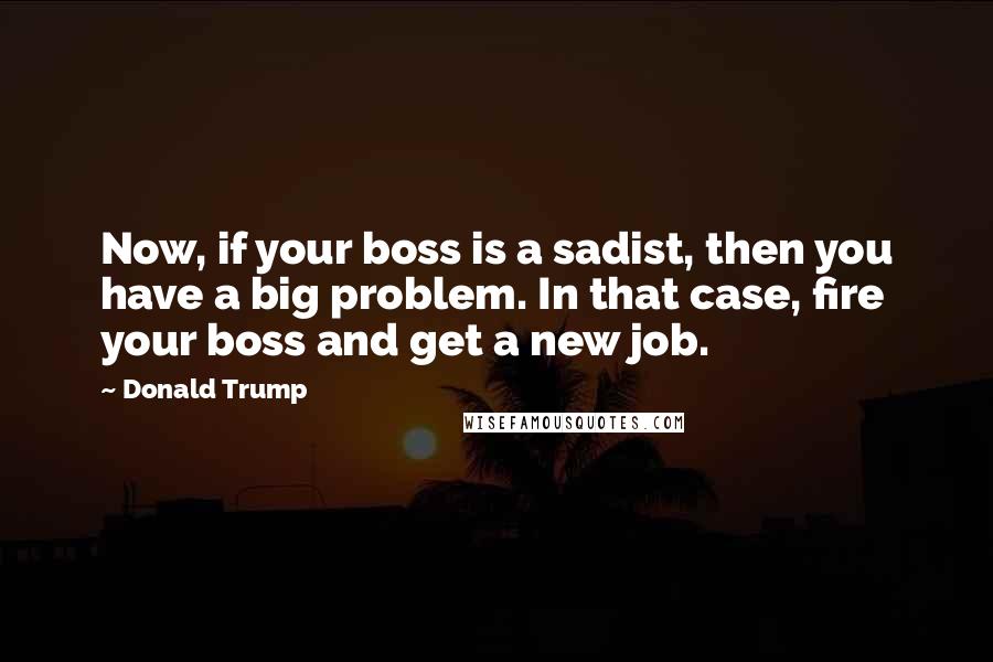 Donald Trump Quotes: Now, if your boss is a sadist, then you have a big problem. In that case, fire your boss and get a new job.