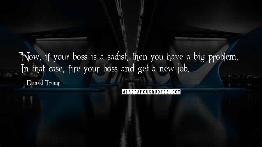 Donald Trump Quotes: Now, if your boss is a sadist, then you have a big problem. In that case, fire your boss and get a new job.