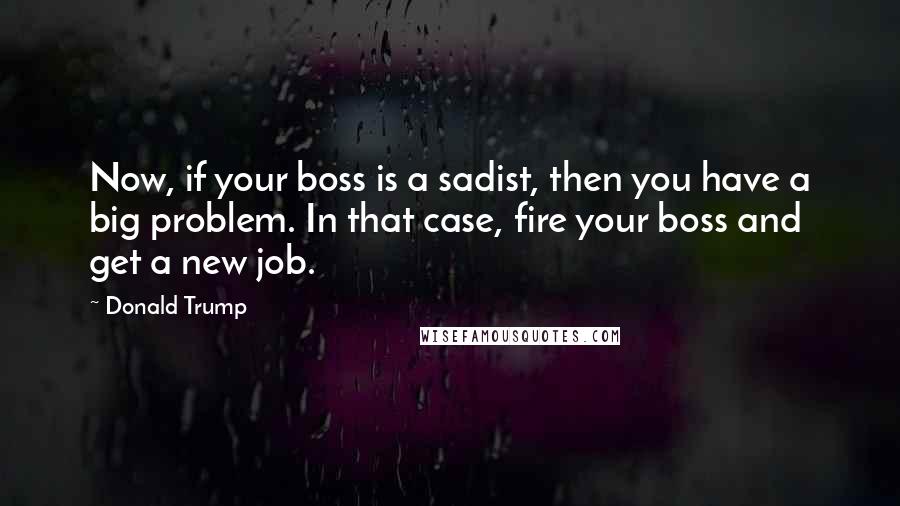 Donald Trump Quotes: Now, if your boss is a sadist, then you have a big problem. In that case, fire your boss and get a new job.