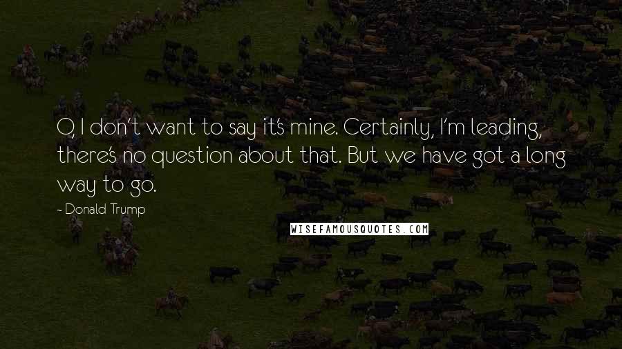 Donald Trump Quotes: O, I don't want to say it's mine. Certainly, I'm leading, there's no question about that. But we have got a long way to go.