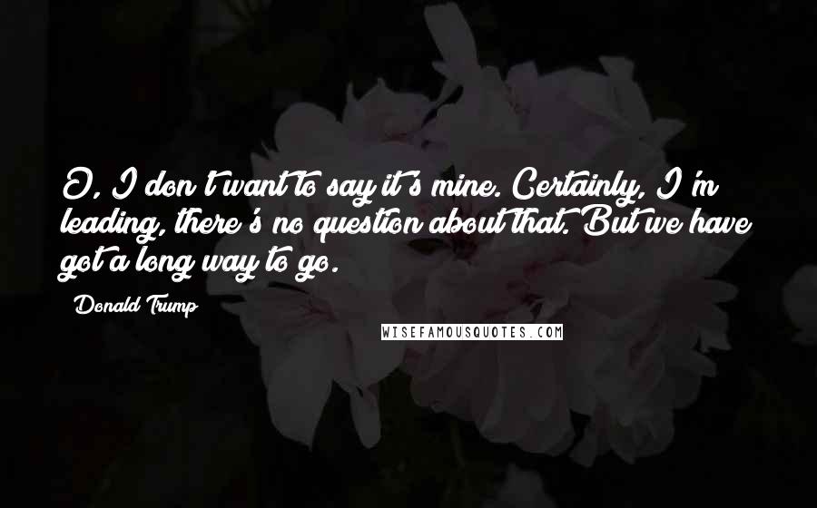 Donald Trump Quotes: O, I don't want to say it's mine. Certainly, I'm leading, there's no question about that. But we have got a long way to go.
