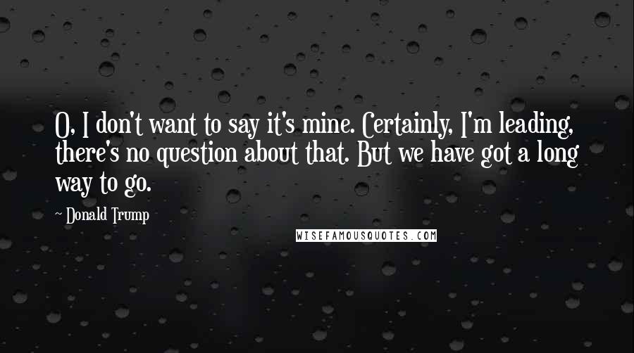 Donald Trump Quotes: O, I don't want to say it's mine. Certainly, I'm leading, there's no question about that. But we have got a long way to go.