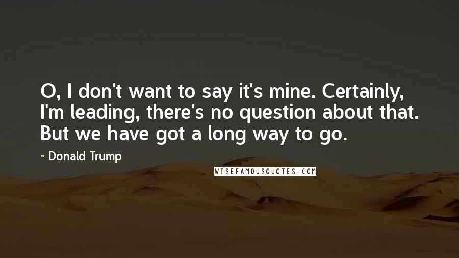 Donald Trump Quotes: O, I don't want to say it's mine. Certainly, I'm leading, there's no question about that. But we have got a long way to go.
