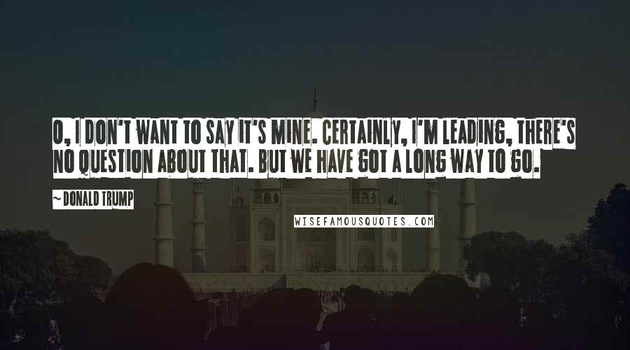 Donald Trump Quotes: O, I don't want to say it's mine. Certainly, I'm leading, there's no question about that. But we have got a long way to go.