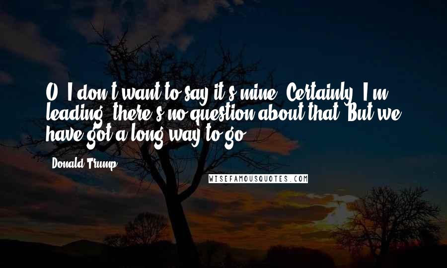 Donald Trump Quotes: O, I don't want to say it's mine. Certainly, I'm leading, there's no question about that. But we have got a long way to go.