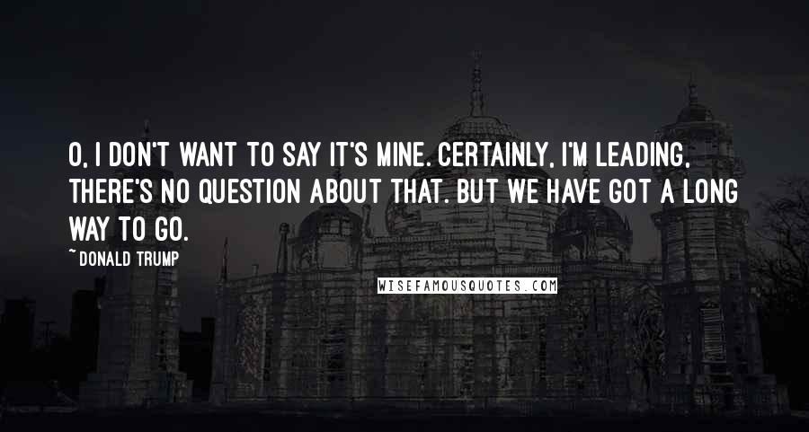 Donald Trump Quotes: O, I don't want to say it's mine. Certainly, I'm leading, there's no question about that. But we have got a long way to go.
