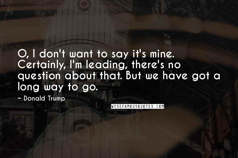 Donald Trump Quotes: O, I don't want to say it's mine. Certainly, I'm leading, there's no question about that. But we have got a long way to go.