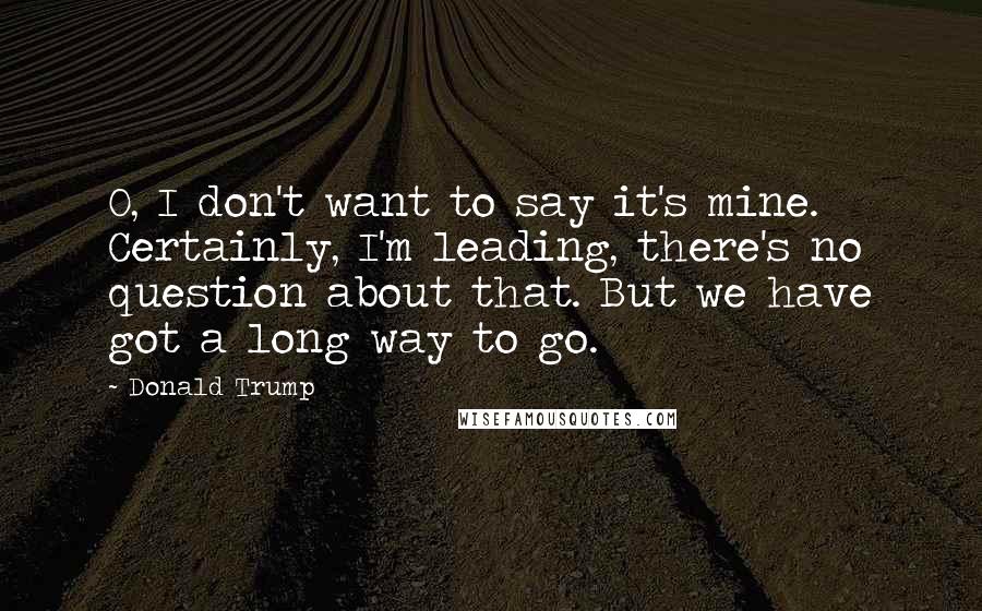 Donald Trump Quotes: O, I don't want to say it's mine. Certainly, I'm leading, there's no question about that. But we have got a long way to go.