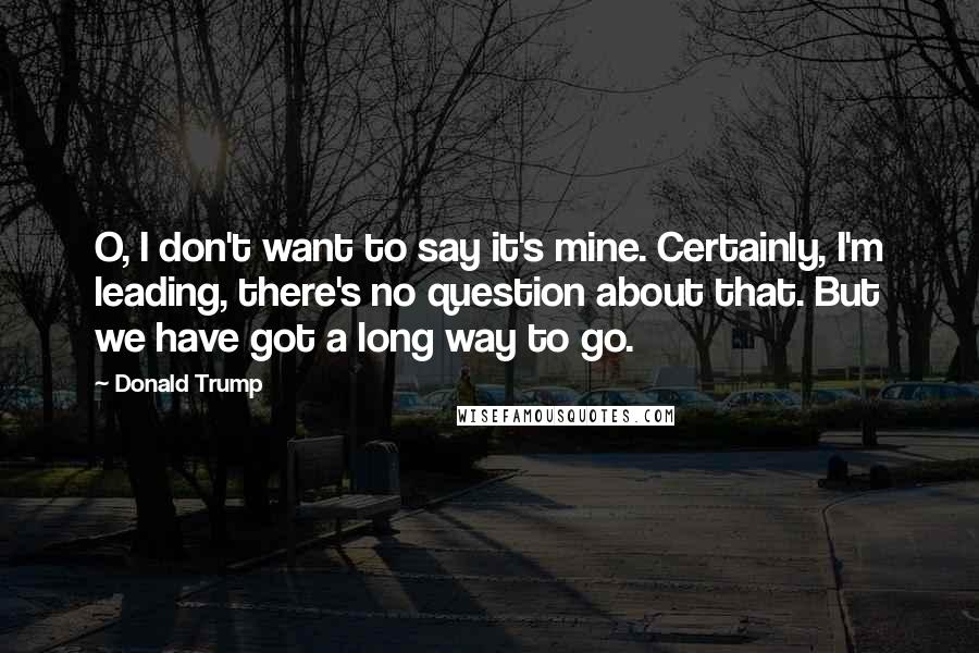 Donald Trump Quotes: O, I don't want to say it's mine. Certainly, I'm leading, there's no question about that. But we have got a long way to go.