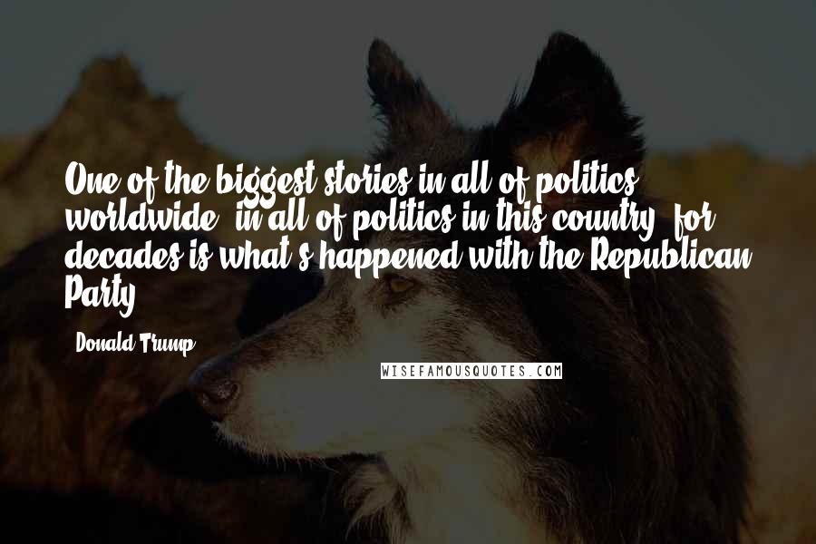 Donald Trump Quotes: One of the biggest stories in all of politics worldwide, in all of politics in this country, for decades is what's happened with the Republican Party.