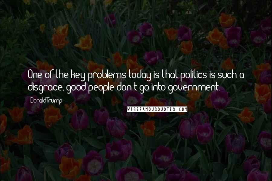 Donald Trump Quotes: One of the key problems today is that politics is such a disgrace, good people don't go into government.